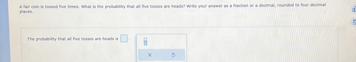 A fair coin is tossed five times. What is the probability that all five tosses are heads? Write your answer as a fraction or a decimal, rounded to four decimal 
places. 
o 
The probability that all five tosses are heads is □.  □ /□   
× 5