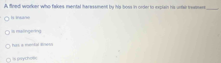 A fired worker who fakes mental harassment by his boss in order to explain his unfair treatment_
Is Insane
Is malingering
has a mental illness
is psychotic