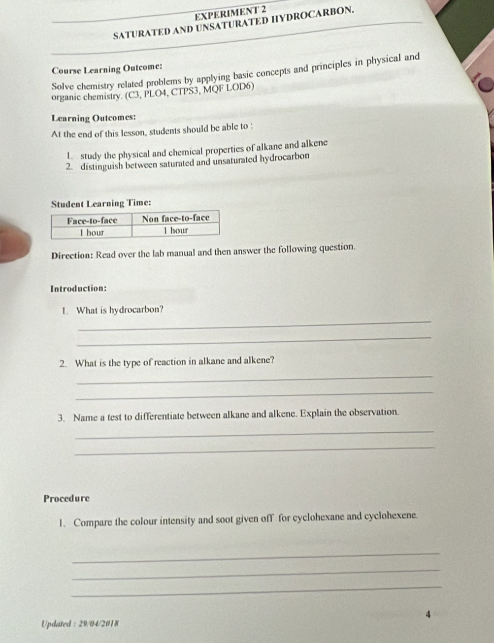 EXPERIMENT 2 
SATURATED AND UNSATURATED HYDROCARBON. 
Course Learning Outcome: 
Solve chemistry related problems by applying basic concepts and principles in physical and 
organic chemistry. (C3, PLO4, CTPS3, MQF LOD6) 
Learning Outcomes: 
At the end of this lesson, students should be able to ; 
l study the physical and chemical properties of alkane and alkene 
2. distinguish between saturated and unsaturated hydrocarbon 
Student Learning Time: 
Direction: Read over the lab manual and then answer the following question. 
Introduction: 
_ 
1. What is hydrocarbon? 
_ 
2. What is the type of reaction in alkane and alkene? 
_ 
_ 
3. Name a test to differentiate between alkane and alkene. Explain the observation. 
_ 
_ 
Procedure 
1、Compare the colour intensity and soot given off for cyclohexane and cyclohexene. 
_ 
_ 
_ 
4 
Updated : 29/04/2018