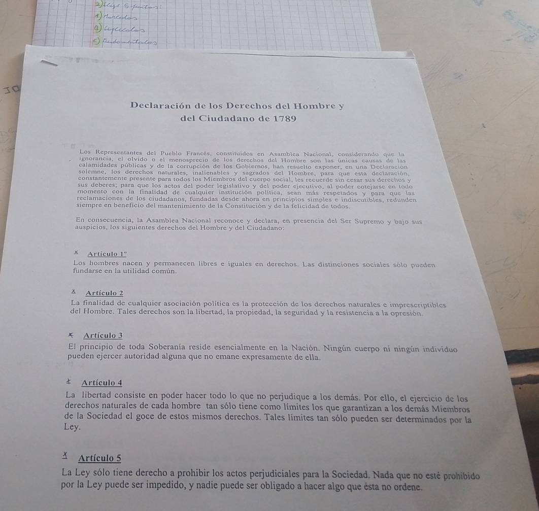 Declaración de los Derechos del Hombre y
del Ciudadano de 1789
Los Representantes del Pueblo Francés, constituidos en Asamblea Nacional, considerando que la
ignorancia, el olvido o el menosprecio de los derechos del Hombre son las únicas causas de las
calamidades públicas y de la corrupción de los Gobiernos, han resuelto exponer, en una Declaración
solemne, los derechos naturales, inalienables y sagrados del Hombre, para que esta declaración,
constantemente presente para todos los Miembros del cuerpo social, les recuerde sin cesar sus derechos y
sus deberes; para que los actos del poder legislativo y del poder ejecutivo, al poder cotejarse en todo
momento con la finalidad de cualquier institución política, sean más respetados y para que las
reclamaciones de los ciudadanos, fundadas desde ahora en principios símples e indíscutibles, redunden
siempre en beneficio del mantenimiento de la Constitución y de la felicidad de todos.
En consecuencia, la Asamblea Nacional reconoce y declara, en presencia del Ser Supremo y bajo sus
auspicios, los siguientes derechos del Hombre y del Ciudadano:
 Artículo 1''
Los hombres nacen y permanecen libres e iguales en derechos. Las distinciones sociales sólo pueden
fundarse en la utilidad común.
x Artículo 2
La finalidad de cualquier asociación política es la protección de los derechos naturales e ímprescriptibles
del Hombre. Tales derechos son la libertad, la propiedad, la seguridad y la resistencia a la opresión.
* Artículo 3
El principio de toda Soberanía reside esencialmente en la Nación. Ningún cuerpo ni ningún individuo
pueden ejercer autoridad alguna que no emane expresamente de ella.
Artículo 4
La libertad consiste en poder hacer todo lo que no perjudique a los demás. Por ello, el ejercicio de los
derechos naturales de cada hombre tan sólo tiene como límites los que garantizan a los demás Miembros
de la Sociedad el goce de estos mismos derechos. Tales límites tan sólo pueden ser determinados por la
Ley.
Artículo 5
La Ley sólo tiene derecho a prohibir los actos perjudiciales para la Sociedad. Nada que no esté prohibido
por la Ley puede ser impedido, y nadie puede ser obligado a hacer algo que ésta no ordene.