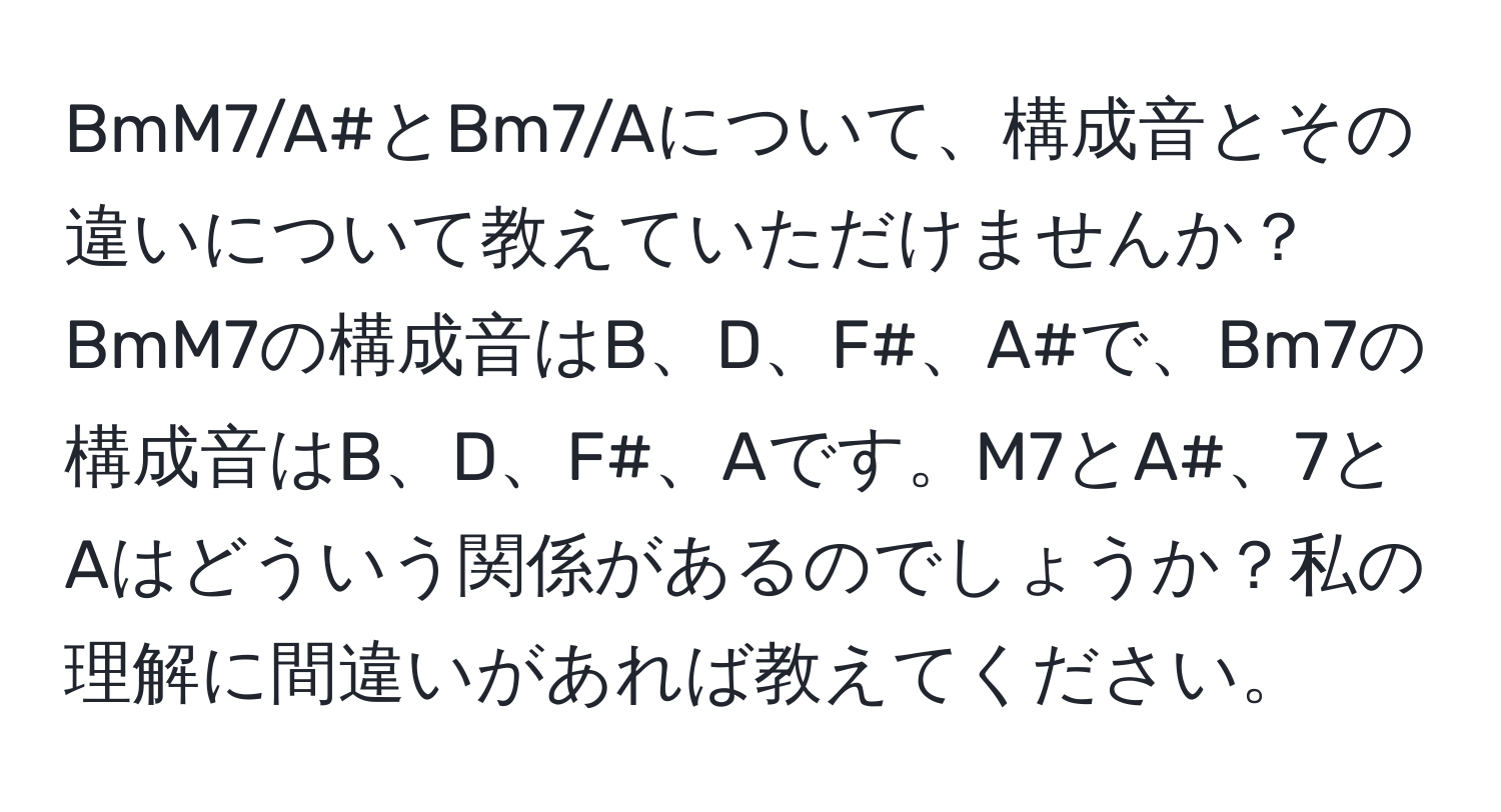 BmM7/A#とBm7/Aについて、構成音とその違いについて教えていただけませんか？BmM7の構成音はB、D、F#、A#で、Bm7の構成音はB、D、F#、Aです。M7とA#、7とAはどういう関係があるのでしょうか？私の理解に間違いがあれば教えてください。