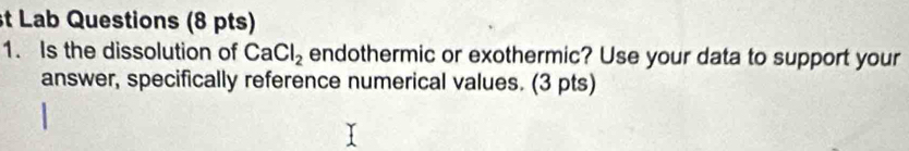 Lab Questions (8 pts) 
1. Is the dissolution of CaCl_2 endothermic or exothermic? Use your data to support your 
answer, specifically reference numerical values. (3 pts)