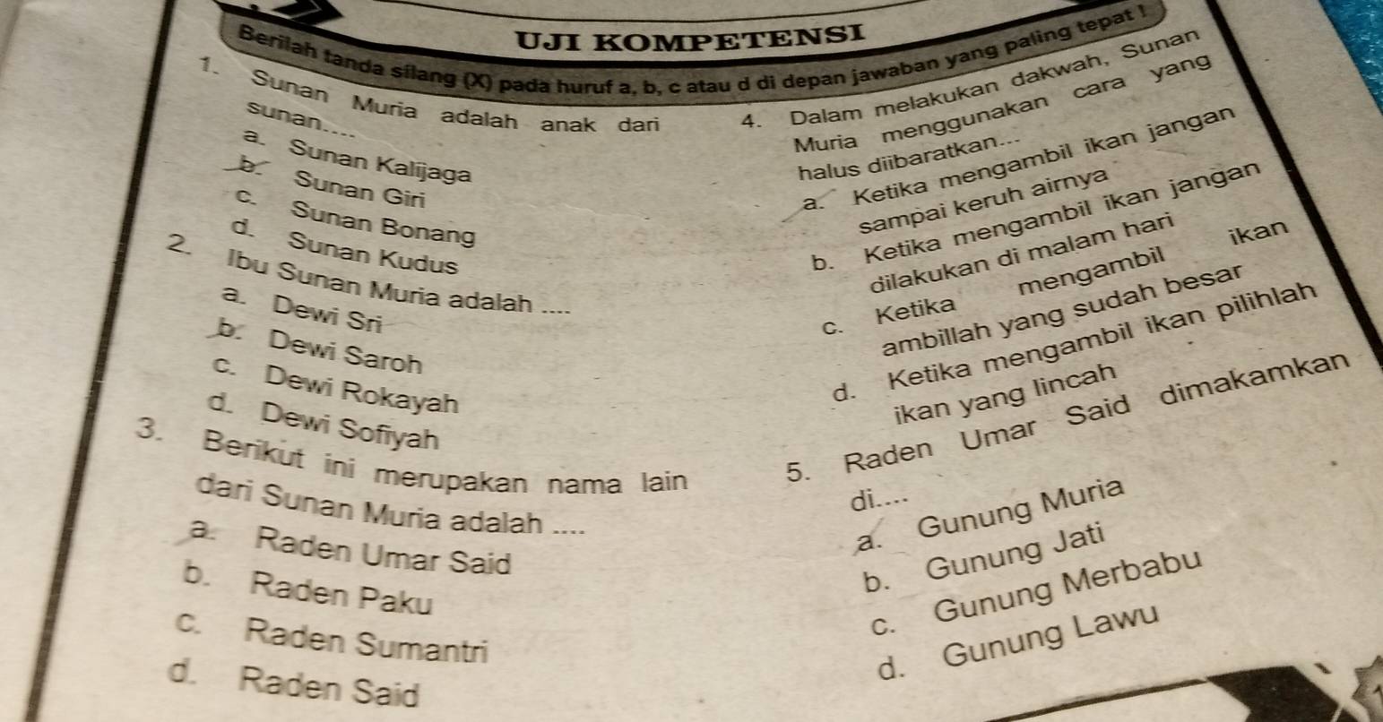 UJI KOMPETENSI
Berilah tanda sílang (X) pada huruf a, b. c atau d di depan jawaban yang paling tepat I
1. Sunan Muria adalah anak dari 4. Dalam melakukan dakwah, Sunan
sunan....
Muria menggunakan cara yang
a. Sunan Kalíjaga halus diibaratkan...
b Sunan Giri
a. Ketika mengambil ikan jangan
sampai keruh airnya
b. Ketika mengambil ikan jangan
c. Sunan Bonang
ikan
d. Sunan Kudus
dilakukan di malam hari
mengambil
2. Ibu Sunan Muria adalah ...
a. Dewi Sri c. Ketika
ambillah yang sudah besar
b. Dewi Saroh
c. Dewi Rokayah
d. Ketika mengambil ikan pilihlah
ikan yang lincah
5. Raden Umar Said dimakamkan
d. Dewi Sofiyah
3. Berikut ini merupakan nama lain
di....
dari Sunan Muria adalah ....
a. Gunung Muria
a. Raden Umar Said
b. Gunung Jati
b. Raden Paku
c. Gunung Merbabu
c. Raden Sumantri
d. Gunung Lawu
d. Raden Said