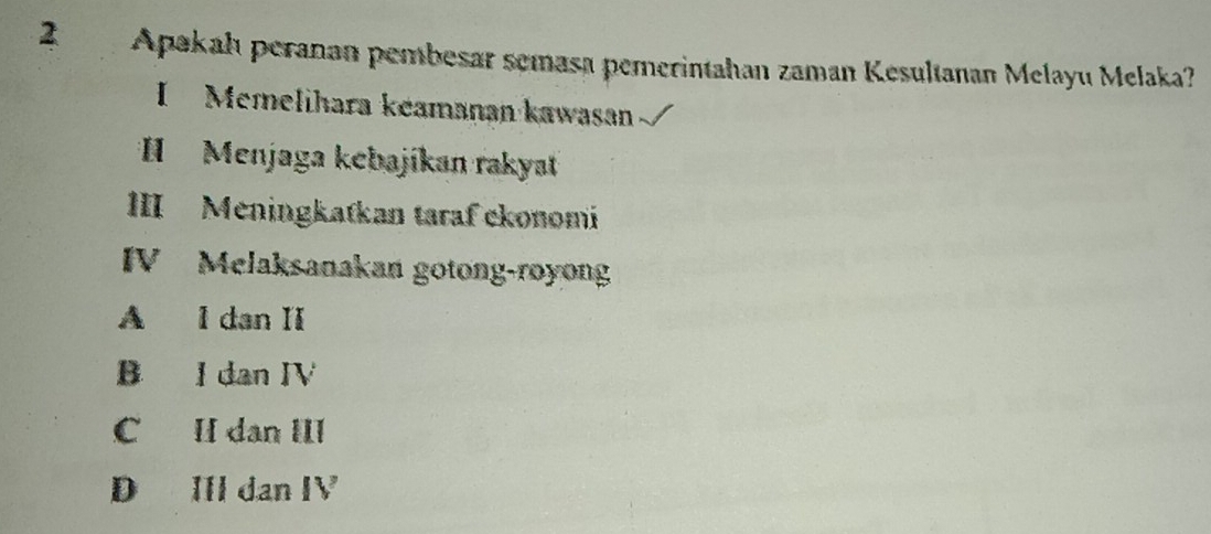 Apakah peranan pembesar semasa pemerintahan zaman Kesultanan Melayu Melaka?
I Memelihara keamanan kawasan
* Menjaga kebajíkan rakyat
III Meningkatkan taraf ckonomi
IV Melaksanakan gotong-royong
A I dan II
B I dan IV
C II dan III
D IIl dan IV