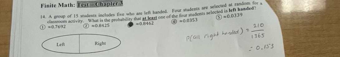 Finite Math: Test - Chapter 3
14. A group of 15 students includes five who are left handed. Four students are selected at random for a nded?
classroom activity. What is the probability that at least one of the four students sele  enclosecircle5approx 0.0339
approx 0.8462 ④ approx 0.0353
approx 0.7692 approx 0.8425
Left Right