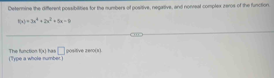 Determine the different possibilities for the numbers of positive, negative, and nonreal complex zeros of the function.
f(x)=3x^4+2x^2+5x-9
The function f(x) has □ positive zero(s). 
(Type a whole number.)