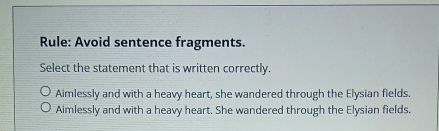 Rule: Avoid sentence fragments.
Select the statement that is written correctly.
Aimlessly and with a heavy heart, she wandered through the Elysian fields.
Aimlessly and with a heavy heart. She wandered through the Elysian fields.