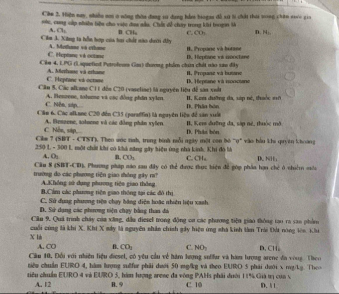 Cần 2. Hiện nay, nhiễn nơi ở nông thôn đang sử dụng hàm biogas đễ xứ li chất thái trong chăn nuôi gia
súc, cung cấp nhiên liện cho việc đơn nấu, Chất đễ chây trong khí biogas là
A. a_1 B CH₄ C. CO, D. N_2,
Căn 3. Xăng la hỗn hợp của tai chất nào dưới đây
A. Methane và cthane B. Propane và hutane
C. Heptane và octane D. Heptane va isooctane
Cân 4, LPG (Liquefied Petroleum Gas) thương phẩm chứa chất nào sau đây
A. Methune và ethane B. Propane và butane
C. Heptane và octane D. Heptane và isooctane
Cần 5. Các alkane C11 đến C20 (vaseline) là nguyên liệu để sản xuất
A. Benzene, toluene và các đồng phân xylen. B. Kem đưỡng đa, sáp né, thuộc mô
C. Nễn, sáp,... D. Phân bón.
Cầu 6, Các alkane C20 đến C35 (paraffin) là nguyên liệu để sản xuất
A. Benzene, toluene và các đồng phản xylen, B. Kem đưỡng đa, sáp nẻ, thuộc mô
C. Nễn, sáp, D. Phân bón
Căln 7 (SBT - CTST). Theo ước tinh, trung binh mỗi ngày một con bò “ợ" vào bầu khi quyên khoang
250 L - 300 L một chất khi có khả năng gây hiệu ứng nhà kinh, Khi đó là
A. O_2 B. CO_2 C. CH₄ D. NH₃
Câu 8 (SBT-CD). Phương pháp nào sau đây có thể được thực hiện để góp phần hạn chẻ ở nhiễm môi
trường đo các phương tiện giao thông gây ra?
A.Không sử dụng phương tiện giao thông.
B.Cầm các phương tiện giao thông tại các đô thị.
C. Sử dụng phương tiện chạy băng điện hoặc nhiên liệu xanh.
D. Sử dụng các phương tiện chạy bảng than đá
Cầu 9. Quá trình cháy của xãng, dầu điesel trong động cơ các phương tiện giao thông tạo ra san phẩm
cuối cùng là khí X, Khi X này là nguyên nhân chính gây hiệu ứng nhà kính lâm Trải Đất nóng lên, Khi
X là
A. CO B. CO_2 C. NO_2 D.CH,
Cầu 10. Đổi với nhiên liệu diesel, có yêu cầu về hàm lượng sulfur và hàm lượng arene đa vòng. Theo
tiêu chuẩn EURO 4, hám lượng sulfur phải đưới 50 mg/kg và theo EURO 5 phái dưới x mg/kg. Theo
tiêu chuẩn EURO 4 và EURO 5, hàm lượng arene đa vòng PAHs phải dưới 11%.Giả trị của x
A. 12 B. 9 C. 10 D. 11