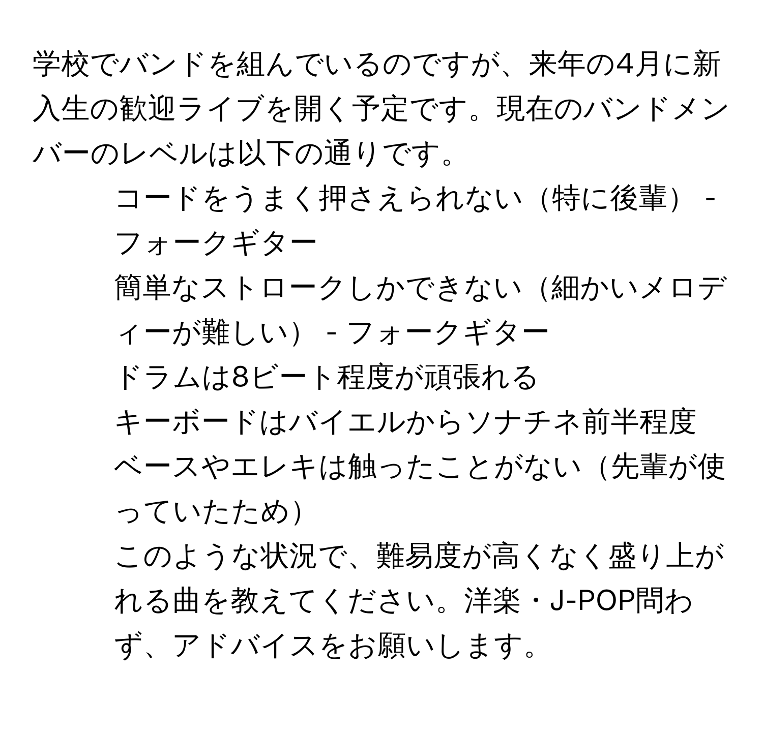 学校でバンドを組んでいるのですが、来年の4月に新入生の歓迎ライブを開く予定です。現在のバンドメンバーのレベルは以下の通りです。  
- コードをうまく押さえられない特に後輩 - フォークギター  
- 簡単なストロークしかできない細かいメロディーが難しい - フォークギター  
- ドラムは8ビート程度が頑張れる  
- キーボードはバイエルからソナチネ前半程度  
- ベースやエレキは触ったことがない先輩が使っていたため  
このような状況で、難易度が高くなく盛り上がれる曲を教えてください。洋楽・J-POP問わず、アドバイスをお願いします。