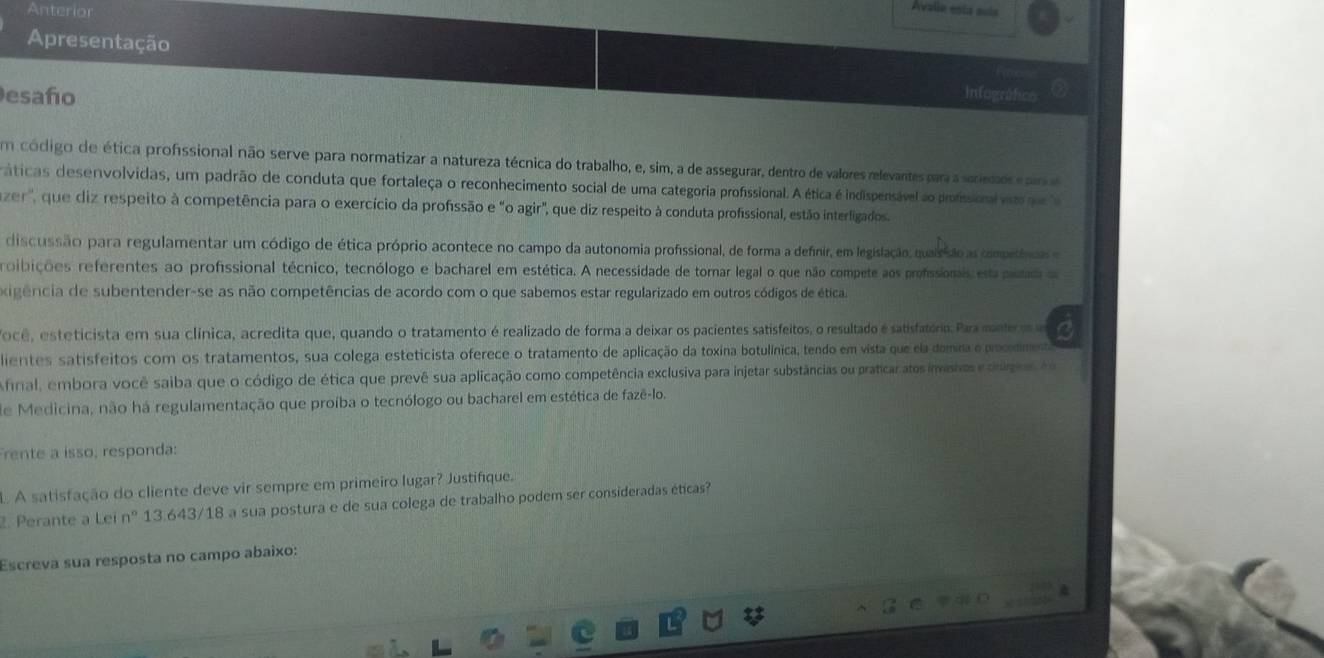 Anterior
Avalie esta suís
Apresentação
esaño Intografcs
Em código de ética profssional não serve para normatizar a natureza técnica do trabalho, e, sim, a de assegurar, dentro de valores relevantes para a seriedads e para e
áticas desenvolvidas, um padrão de conduta que fortaleça o reconhecimento social de uma categoria profissional. A ética é indispensável ao profssional vit qe  a
zer', que diz respeito à competência para o exercício da profissão e "o agir", que diz respeito à conduta profissional, estão interfigados
discussão para regulamentar um código de ética próprio acontece no campo da autonomia profissional, de forma a definir, em legislação, quairão as competías e
roibições referentes ao profissional técnico, tecnólogo e bacharel em estética. A necessidade de tornar legal o que não compete aos profssionais es put a
oigência de subentender-se as não competências de acordo com o que sabemos estar regularizado em outros códigos de ética.
Tocê, esteticista em sua clínica, acredita que, quando o tratamento é realizado de forma a deixar os pacientes satisfeitos, o resultado é satisfatório. Para mante m C
dientes satisfeitos com os tratamentos, sua colega esteticista oferece o tratamento de aplicação da toxina botulínica, tendo em vista que ela domira e poodmest
Afrial, embora você saiba que o código de ética que prevê sua aplicação como competência exclusiva para injetar substâncias ou praticar atos invashos e drge  e
de Medicina, não há regulamentação que proíba o tecnólogo ou bacharel em estética de fazê-lo.
rente a isso, responda:
L A satisfação do cliente deve vir sempre em primeiro lugar? Justifíque.
2. Perante a Lei n° 13.643/18 a sua postura e de sua colega de trabalho podem ser consideradas éticas?
Escreva sua resposta no campo abaixo: