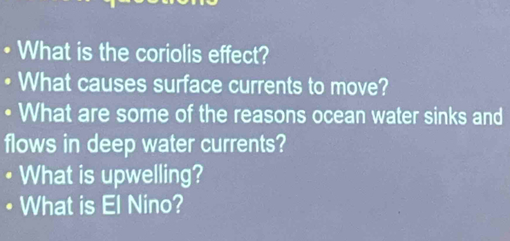 What is the coriolis effect? 
What causes surface currents to move? 
What are some of the reasons ocean water sinks and 
flows in deep water currents? 
What is upwelling? 
What is El Nino?