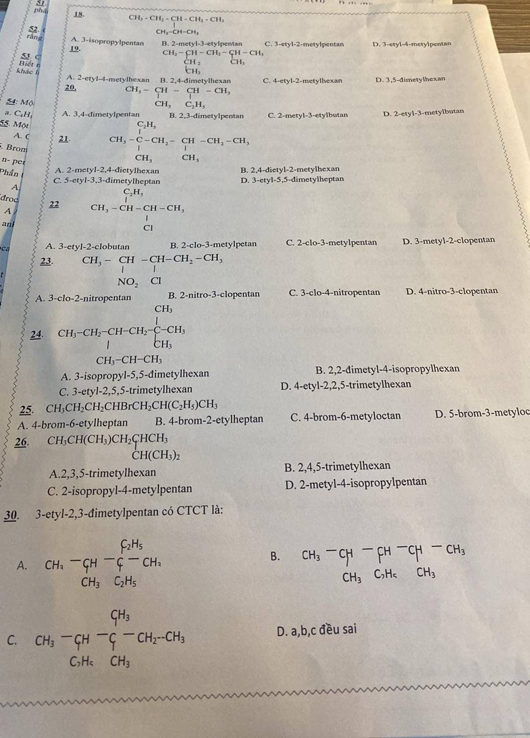 phâ 18. CH_3-CH_2-CH-CH_2+CH_3
52
CH_3-CH-CH_3
rǎng A. 3-isopropylpentan B.2-metyl-3 -etvlpentan C. 3-etyl-2-metylpentan D. 3-etyl-4-metylpentan
19.
CH_2-CH-CH_2-CH-CH_3
53 C beginarrayr CH_2 CH_3endarray CH_3
Biết n
khác l
A. 2-etyl-4-metylhexan B. 2,4-đimetylhexan C 4-ety1-2 2-metylhexan D. 3,5-dimetylhexan
20. CH_3-CH-CH-CH_3
54: Mộ
CH_3C_2H_5
a. C₄H₁ A. 3,4-dimetylpentan B. 2,3-dimetylpentan C. 2-metyl-3-etylbutan D. 2-etyl-3-metylbutan
C_2H_5
55. Một CH_3-C-CH_2-CH-CH_2-CH_3
A. ( 21.
. Brom
n- per
CH_3 CH_3
Phần A. 2-metyl-2,4-đietylhexan B. 2,4-dietyl-2-metylhexan
C. 5-ety1-3 ,3-đimetylheptan D. 3-etyl-5,5-dimetylheptan
A
C₃H,
droc 22 CH_3-CH-CH-CH,
A
anl
ca A. 3-etyl-2-clobutan B. 2-clo-3-metylpetan C. 2-clo-3-metylpentan D. 3-metyl-2-clopentan
23. CH_3-CH-CH-CH_2-CH_3
NO_2 Cl
A. 3-clo-2-nitropentan B. 2-nitro-3-clopentan C. 3-clo-4-nitropentan D. 4-nitro-3-clopentan
CH_3
24. CH_3-CH_2-CH-CH_2-C-CH_3
CH_3-CH-CH_3
A. 3-isopropyl-5,5-đimetylhexan B. 2,2-đimetyl-4-isopropylhexan
D.
C. 3-etyl-2,5,5-trimetylhexan 4-ety1-2,2,5- trimetylhexan
25. CH_3CH_2CH_2CHBrCH_2CH(C_2H_5)CH_3
A. 4-brom-6-etylheptan B. 4-brom-2-etylheptan C. 4-brom-6-metyloctan D. 5-brom-3-metyloc
26. CH_3CH(CH_3)CH_2CHCH_3
CH(CH_3)_2
A.2,3,5-trimetylhexan B. 2,4,5-trimetylhexan
C. 2-isopropyl-4-metylpentan D. 2-metyl-4-isopropylpentan
30. 3-etyl-2,3-đimetylpentan có CTCT là:
A. CH_3-CH-_CH_3^C_2H_5-CH_2CH_3
B. CH_3^(-CH^-)CH^-CH-CH_3
+_ 1/2
CH_3C_2H_5CH_3
C. CH_3-C_fH-_C^((CH_3))-CH_2-CH_3 D. a,b,c đều sai
C_2H_5CH_3