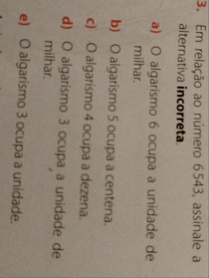 Em relação ao número 6543, assinale a
alternativa incorreta
a) O algarismo 6 ocupa a unidade de
milhar.
b) O algarismo 5 ocupa a centena.
c) O algarismo 4 ocupa a dezena.
d) O algarismo 3 ocupa a unidade de
milhar.
e) O algarismo 3 ocupa a unidade.