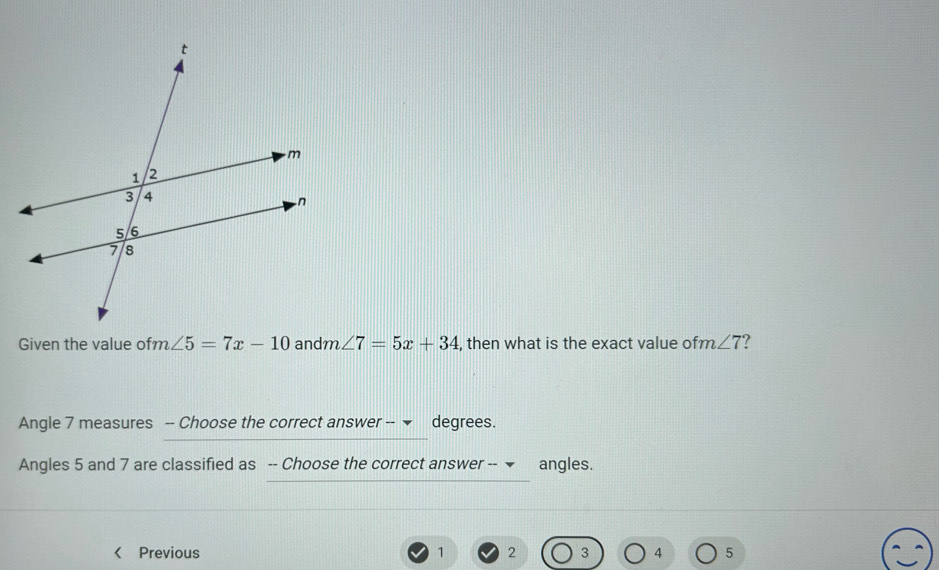 Given the value ofm ∠ 5=7x-10 andm ∠ 7=5x+34 , then what is the exact value ofm ∠ 7
Angle 7 measures -- Choose the correct answer -- degrees. 
Angles 5 and 7 are classified as -- Choose the correct answer -- ▼ angles. 
Previous 1 2 3 4 5