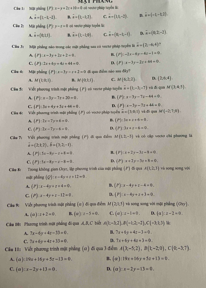 mạt Pháng
Câu 1: Mặt phẳng (P):x-y+2z+10=0 có vectơ pháp tuyển là:
A. vector n=(1;-1;-2). B. overline n=(1;-1;2). C. vector n=(1;1;-2). D. overline n=(-1;-1;2).
Câu 2: Mặt phẳng (P):y-z=0 có vectơ pháp tuyển là:
A. vector n=(0;1;1). B. vector n=(1;-1;0). C. overline n=(0;-1;-1). D. overline n=(0;2;-2).
Câu 3: Mặt phẳng nào trong các mặt phẳng sau có vectơ pháp tuyến là vector n=(2;-6;4) ?
A. (P):x-3y+2z+2=0.
B. (P):-2x-6y-4z-1=0.
C. (P):2x+6y+4z+44=0. D. (P):x-3y-2z+44=0.
Câu 4: Mặt phẳng (P):x-3y-z+2=0 đi qua điểm nào sau đây?
A. M(1;0;1). B. M(0;1;1). C. M(6;2;2). D. (2;6;4).
Câu 5: Viết phương trình mặt phẳng (P) có vectơ pháp tuyến vector n=(1;-3;-7) và đi qua M(3;4;5).
A. (P):x-3y-7z+20=0. B. (P):x-3y-7z-44=0.
C. (P):3x+4y+5z+44=0.
D. (P):x-3y-7z+44=0.
Câu 6: Viết phương trình mặt phẳng (P) có vectơ pháp tuyến overline n=(3;0;1) và đi qua M(-2;7;0).
B.
A. (P):2x-7y+6=0. (P):3x+z+6=0.
C. (P):2x-7y-6=0.
D. (P):3x+z-6=0.
Câu 7: Viết phương trình mặt phẳng (P) đi qua điểm M(1;2;-3) và có cặp vectơ chỉ phương là
vector a=(2;1;2),vector b=(3;2;-1).
B.
A. (P):5x-8y-z+8=0. (P):x+2y-3z-8=0.
C. (P):5x-8y-z-8=0.
D. (P):x+2y-3z+8=0.
Câu 8: Trong không gian Oxyz, lập phương trình của mặt phẳng (P) đi qua A(1;2;3) và song song với
mặt phẳng (Q):x-4y+z+12=0.
A. (P):x-4y+z+4=0.
B. (P):x-4y+z-4=0.
D.
C. (P):x-4y+z-12=0. (P):x-4y+z+3=0.
Câu 9: Viết phương trình mặt phẳng (α) đi qua điểm M(2;1;5) và song song với mặt phẳng (Oxy).
A. (alpha ):z+2=0. B. (alpha ):z-5=0. C. (alpha ):z-1=0. D. (alpha ):z-2=0.
Câu 10: Phương trình mặt phẳng đi qua A, B, C biết A(1;-3;2),B(-1;2;-2),C(-3;1;3) là:
A. 7x-6y+4z-33=0. B. 7x+6y+4z-3=0.
C. 7x+6y+4z+33=0. D. 7x+6y+4z+3=0.
Câu 11: Viết phương trình mặt phẳng (α) đi qua 3 điểm A(3;-5;2),B(1;-2;0),C(0;-3;7).
B.
A. (alpha ):19x+16y+5z-13=0. (alpha ):19x+16y+5z+13=0.
C. (alpha ):x-2y+13=0. D. (alpha ):x-2y-13=0.