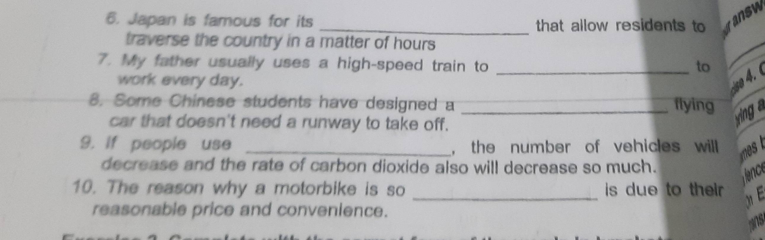 Japan is famous for its _that allow residents to dansw 
traverse the country in a matter of hours 
7. My father usually uses a high-speed train to _to 
work every day. se 4. 
8. Some Chinese students have designed a _flying 
car that doesn't need a runway to take off. 
ying a 
9. if people use _, the number of vehicles will 
decrease and the rate of carbon dioxide also will decrease so much. 
ience 
10. The reason why a motorbike is so _ is due to their . E 
reasonable price and convenience. 
mns