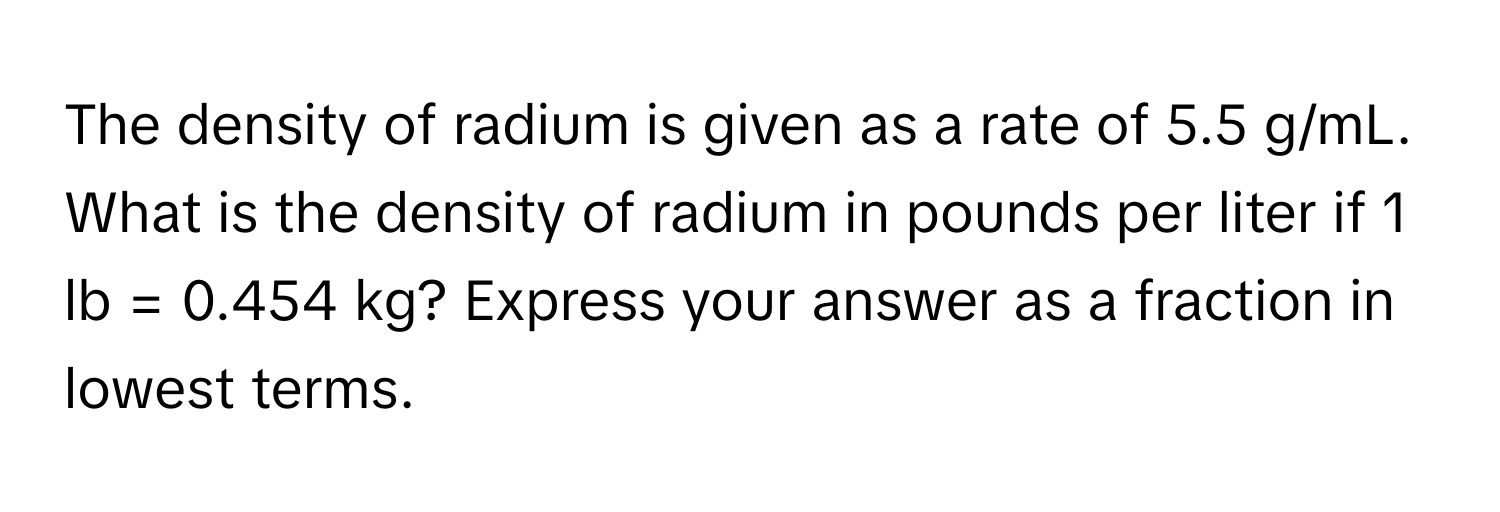 The density of radium is given as a rate of 5.5 g/mL. What is the density of radium in pounds per liter if 1 lb = 0.454 kg? Express your answer as a fraction in lowest terms.