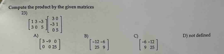 Compute the product by the given matrices
23)
beginbmatrix 13-3 305endbmatrix beginbmatrix 30 -31 05endbmatrix
A)
B) D) not defined
C)
beginbmatrix 3&-9&0 0&0&25endbmatrix
beginbmatrix -12-6 259endbmatrix
beginbmatrix -6&-12 9&25endbmatrix