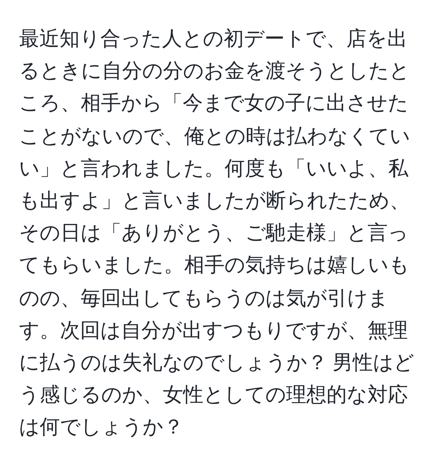 最近知り合った人との初デートで、店を出るときに自分の分のお金を渡そうとしたところ、相手から「今まで女の子に出させたことがないので、俺との時は払わなくていい」と言われました。何度も「いいよ、私も出すよ」と言いましたが断られたため、その日は「ありがとう、ご馳走様」と言ってもらいました。相手の気持ちは嬉しいものの、毎回出してもらうのは気が引けます。次回は自分が出すつもりですが、無理に払うのは失礼なのでしょうか？ 男性はどう感じるのか、女性としての理想的な対応は何でしょうか？