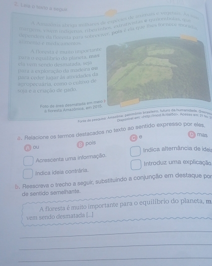 Leia o texto a seguir.
A Amazônia abrida milhares de espécies de animais e vegetais. As sus
margeas, vivem indioenas, ribeirinhos, extrativistas e quilombolas, que
dependem da floresta para sobrevis é ela que thes fornece morádia
alimento e medicamentos
A floresta é muito important
para o equilíbrio do planeta, mas
ela vem sendo desmatada, seja
para a exploração da madeira ou
para ceder lugar às atividades da
agropecuária, como o cultivo de
soja e a criação de gado.
Foto de área desmatada em me
à floresta Amazônica, em 2015.
fonte de pesquisa: Amszônia: patrimônio brasleiro, futuro da humanidade. Grespe
h sponivel em:. Acesso em: 21 fe 5
a. Relacione os termos destacados no texto ao sentido expresso por eles
A ou B pois C) e
D) mas
Indica alternância de idei:
Acrescenta uma informação.
Introduz uma explicação,
Indica ideia contrária.
b. Reescreva o trecho a seguir, substituíndo a conjunção em destaque por
de sentido semelhante.
A floresta é muito importante para o equilíbrio do planeta, m
vem sendo desmatada [...]
_
_
_