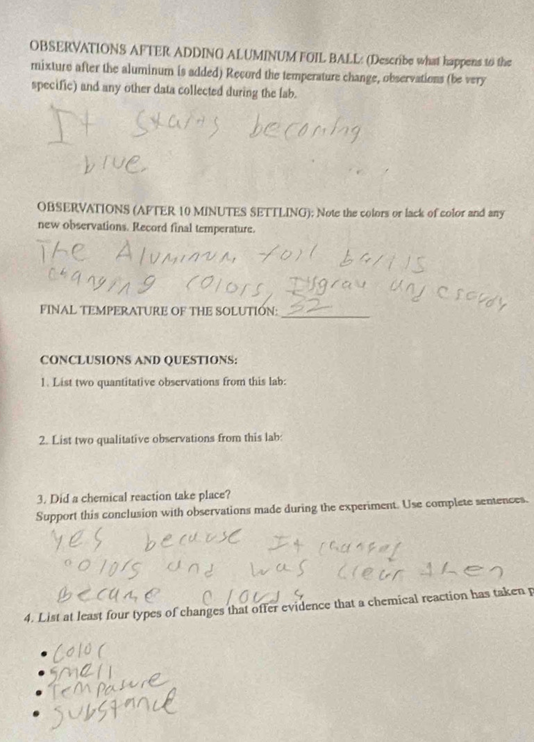 OBSERVATIONS AFTER ADDING ALUMINUM FOIL BALL: (Describe what happens 10 the 
mixture after the aluminum is added) Record the temperature change, observations (be very 
specific) and any other data collected during the lab. 
OBSERVATIONS (AFTER 10 MINUTES SETTLING); Note the colors or lack of color and any 
new observations. Record final temperature. 
FINAL TEMPERATURE OF THE SOLUTIÓN:_ 
CONCLUSIONS AND QUESTIONS: 
1. List two quantitative observations from this lab: 
2. List two qualitative observations from this lab: 
3. Did a chemical reaction take place? 
Support this conclusion with observations made during the experiment. Use complete sentences. 
4. List at least four types of changes that offer evidence that a chemical reaction has taken p