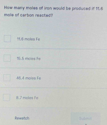 How many moles of iron would be produced if 11.6
mole of carbon reacted?
11.6 moles Fe
15.5 moles Fe
46.4 moles Fe
8.7 moles Fe
Rewatch Submit