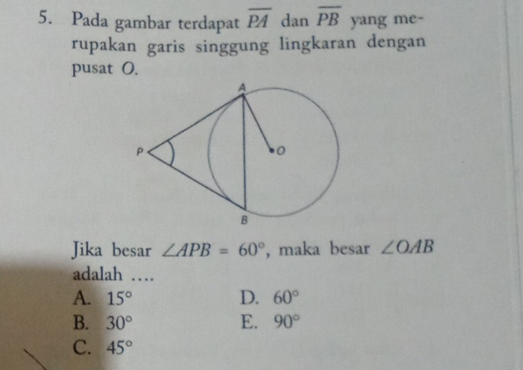 Pada gambar terdapat overline PA dan overline PB yang me-
rupakan garis singgung lingkaran dengan
pusat O.
Jika besar ∠ APB=60° , maka besar ∠ OAB
adalah …
A. 15° D. 60°
B. 30° E. 90°
C. 45°