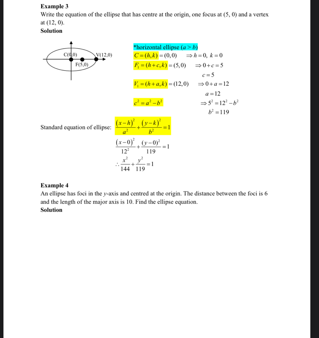 Example 3
Write the equation of the ellipse that has centre at the origin, one focus at (5,0) and a vertex
at (12,0).
Solution
*horizontal ellipse (a>b)
C=(h,k)=(0,0) h=0,k=0
F_1=(h+c,k)=(5,0) 0+c=5
c=5
V_1=(h+a,k)=(12,0) 0+a=12
a=12
c^2=a^2-b^2
5^2=12^2-b^2
b^2=119
Standard equation of ellipse: frac (x-h)^2a^2+frac (y-k)^2b^2=1
frac (x-0)^212^2+frac (y-0)^2119=1
∴  x^2/144 + y^2/119 =1
Example 4
An ellipse has foci in the y-axis and centred at the origin. The distance between the foci is 6
and the length of the major axis is 10. Find the ellipse equation.
Solution