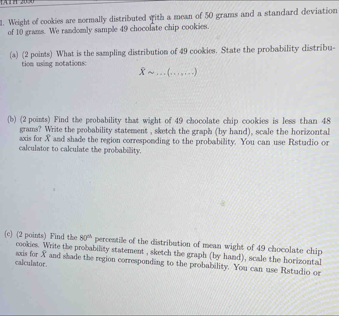 Weight of cookies are normally distributed with a mean of 50 grams and a standard deviation 
of 10 grams. We randomly sample 49 chocolate chip cookies. 
(a) (2 points) What is the sampling distribution of 49 cookies. State the probability distribu- 
tion using notations:
overline Xsim ... (. . . , . . .) 
(b) (2 points) Find the probability that wight of 49 chocolate chip cookies is less than 48
grams? Write the probability statement , sketch the graph (by hand), scale the horizontal 
axis for X and shade the region corresponding to the probability. You can use Rstudio or 
calculator to calculate the probability. 
(c) (2 points) Find the 80^(th) percentile of the distribution of mean wight of 49 chocolate chip 
cookies. Write the probability statement , sketch the graph (by hand), scale the horizontal 
axis for overline X and shade the region corresponding to the probability. You can use Rstudio or 
calculator.