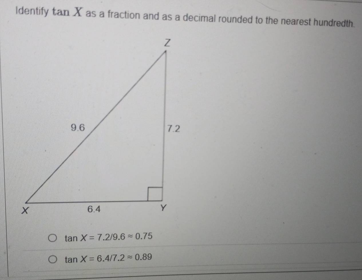 Identify tan X as a fraction and as a decimal rounded to the nearest hundredth.
tan X=7.2/9.6approx 0.75
tan X=6.4/7.2approx 0.89