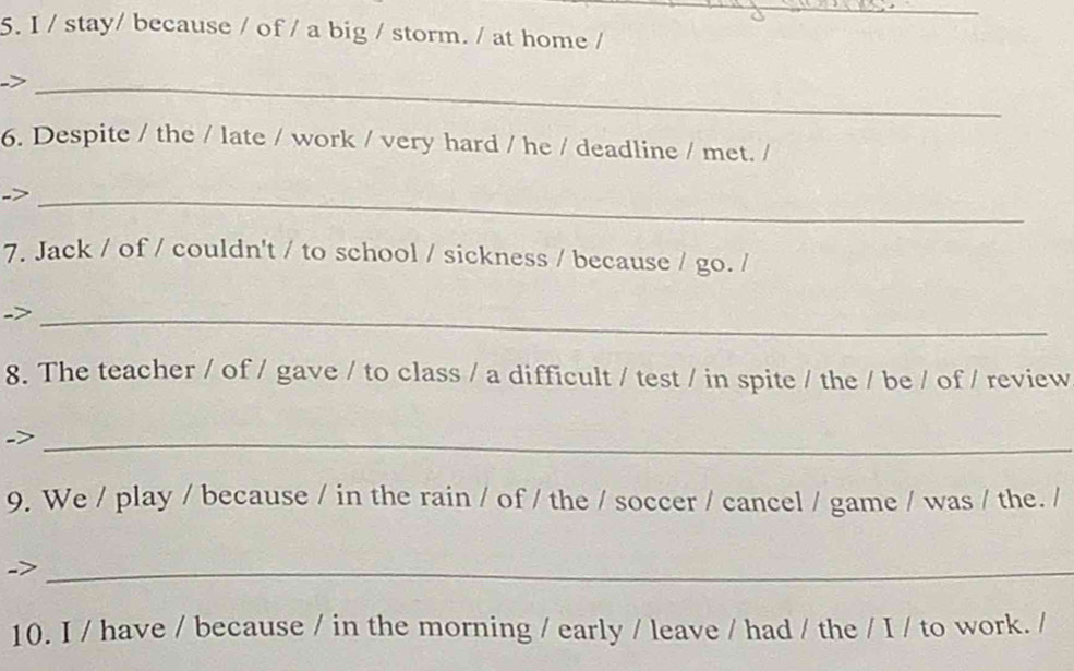 stay/ because / of / a big / storm. / at home / 
_ 
6. Despite / the / late / work / very hard / he / deadline / met. / 
_ 
7. Jack / of / couldn't / to school / sickness / because / go. / 
_ 
8. The teacher / of / gave / to class / a difficult / test / in spite / the / be / of / review 
_ 
9. We / play / because / in the rain / of / the / soccer / cancel / game / was / the. / 
_ 
10. I / have / because / in the morning / early / leave / had / the / I / to work. /