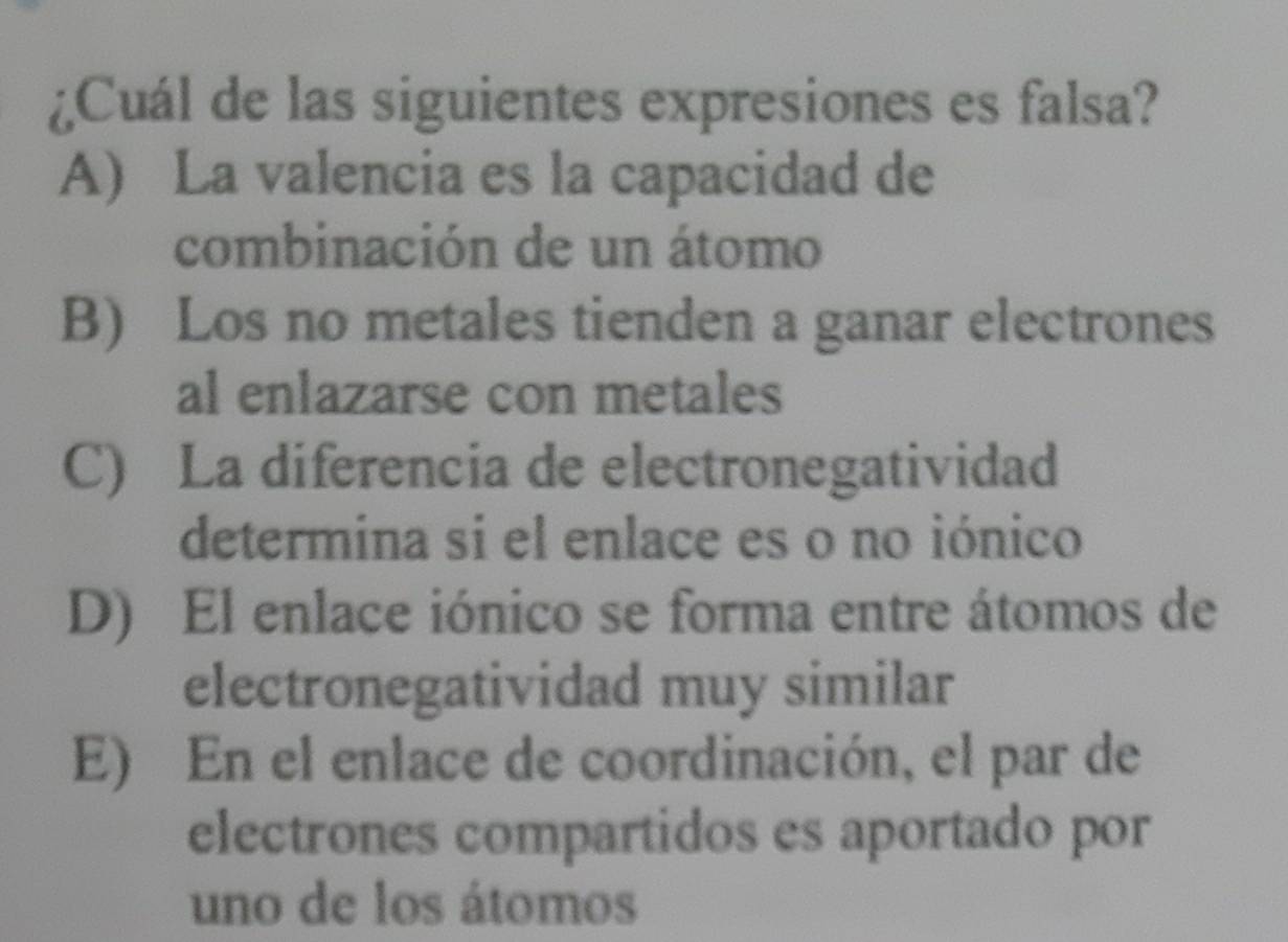 ¿Cuál de las siguientes expresiones es falsa?
A) La valencia es la capacidad de
combinación de un átomo
B) Los no metales tienden a ganar electrones
al enlazarse con metales
C) La diferencia de electronegatividad
determina si el enlace es o no iónico
D) El enlace iónico se forma entre átomos de
electronegatividad muy similar
E) En el enlace de coordinación, el par de
electrones compartidos es aportado por
uno de los átomos