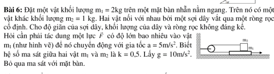 Đặt một vật khối lượng m_1=2kg trên một mặt bàn nhằn nằm ngang. Trên nó có một
vật khác khối lượng m_2=1kg. Hai vật nổi với nhau bởi một sợi dây vắt qua một ròng rọc
cố định. Cho độ giãn của sợi dây, khối lượng của dây và ròng rọc không đáng kể.
Hỏi cần phải tác dung một lực vector F có độ lớn bao nhiêu vào vậ
mị (như hình vẽ) để nó chuyển động với gia tốc a=5m/s^2. Biế
hệ số ma sát giữa hai vật m_1 và m_2 là k=0,5. Lấy g=10m/s^2.
B qua ma sát với mặt bàn.