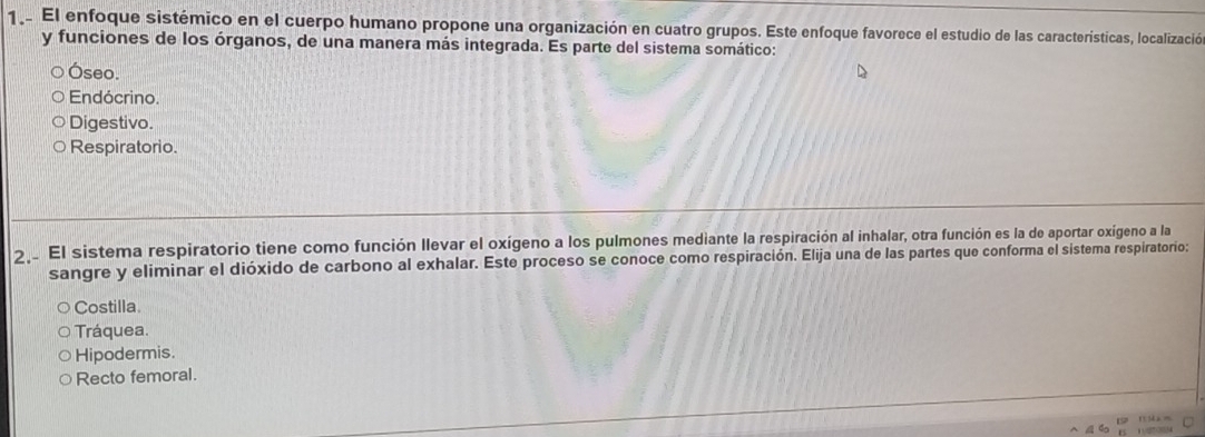 1.. El enfoque sistémico en el cuerpo humano propone una organización en cuatro grupos. Este enfoque favorece el estudio de las características, localización
y funciones de los órganos, de una manera más integrada. Es parte del sistema somático:
Óseo.
Endócrino.
Digestivo.
Respiratorio.
2 El sistema respiratorio tiene como función llevar el oxígeno a los pulmones mediante la respiración al inhalar, otra función es la de aportar oxígeno a la
sangre y eliminar el dióxido de carbono al exhalar. Este proceso se conoce como respiración. Elija una de las partes que conforma el sistema respiratorio:
Costilla.
Tráquea.
Hipodermis.
Recto femoral.