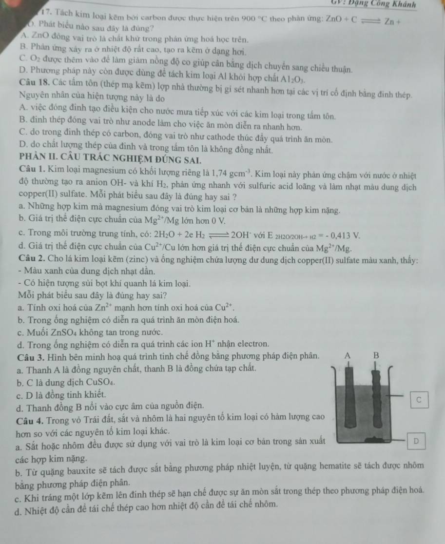 GV: Đặng Công Khánh
17. Tách kim loại kêm bởi carbon được thực hiện trên 900°C theo phàn ứng: ZnO+Cleftharpoons Zn+
O. Phát biểu nào sau đây là đúng?
A. ZnO đồng vai trò là chất khử trong phản ứng hoá học trên.
B. Phản ứng xảy ra ở nhiệt độ rất cao, tạo ra kẽm ở dạng hơi.
C. O_2 được thêm vào để làm giảm nồng độ co giúp cân bằng dịch chuyển sang chiều thuận.
D. Phương pháp này còn được dùng để tách kim loại Al khỏi hợp chất Al_2O_3.
Câu 18. Các tấm tôn (thép mạ kẽm) lợp nhà thường bị gi sét nhanh hơn tại các vị trí cổ định bằng đinh thép.
Nguyên nhân của hiện tượng này là do
A. việc đóng đinh tạo điều kiện cho nước mưa tiếp xúc với các kim loại trong tấm tôn.
B. đinh thép đóng vai trò như anode làm cho việc ăn mòn diễn ra nhanh hơn.
C. do trong đinh thép có carbon, đóng vai trò như cathode thúc đẩy quá trình ăn mòn.
D. do chất lượng thép của đinh và trong tấm tôn là không đồng nhất.
pHÂN II. CÂU TRÁC NGHIỆM ĐÚNG SAI.
Câu 1. Kim loại magnesium có khổi lượng riêng là 1,74gcm^(-3). Kim loại này phản ứng chậm với nước ở nhiệt
độ thường tạo ra anion OH- và khí H₂, phản ứng nhanh với sulfuric acid loãng và làm nhạt màu dung dịch
copper(II) sulfate. Mỗi phát biểu sau đây là đúng hay sai ?
a. Những hợp kim mà magnesium đóng vai trò kim loại cơ bản là những hợp kim nặng.
b. Giá trị thể điện cực chuẩn của Mg^(2+) /Mg lớn hơn 0 V.
c. Trong môi trường trung tính, có: 2H_2O+2e H_2leftharpoons 2OH^- với E 2h20/2Oh- -+12=-0.413V.
d. Giá trị thế điện cực chuẩn của Cu^(2+)/C Su lớn hơn giá trị thế điện cực chuẩn của Mg^(2+) /Mg
Câu 2. Cho lá kim loại kẽm (zinc) và ống nghiệm chứa lượng dư dung dịch copper(II) sulfate màu xanh, thấy:
- Màu xanh của dung dịch nhạt dần.
- Có hiện tượng sủi bọt khí quanh lá kim loại.
Mỗi phát biểu sau đây là đúng hay sai?
a. Tính oxi hoá của Zn^(2+) mạnh hơn tính oxi hoá của Cu^(2+).
b. Trong ổng nghiệm có diễn ra quá trình ăn mòn điện hoá.
c. Muối ZnSO₄ không tan trong nước.
d. Trong ổng nghiệm có diễn ra quá trình các ion H^+ nhận electron.
Câu 3. Hình bên minh hoạ quá trình tinh chế đồng bằng phương pháp điện phân. 
a. Thanh A là đồng nguyên chất, thanh B là đồng chứa tạp chất.
b. C là dung dịch CuSO₄
c. D là đồng tinh khiết.
d. Thanh đồng B nổi vào cực âm của nguồn điện.
Câu 4. Trong vỏ Trái đất, sắt và nhôm là hai nguyên tố kim loại có hàm lượng cao
hơn so với các nguyên tổ kim loại khác.
a. Sắt hoặc nhôm đều được sử dụng với vai trò là kim loại cơ bản trong sản xuất
các hợp kim nặng.
b. Từ quặng bauxite sẽ tách được sắt bằng phương pháp nhiệt luyện, từ quặng hematite sẽ tách được nhôm
bằng phương pháp điện phân.
c. Khi tráng một lớp kẽm lên đinh thép sẽ hạn chế được sự ăn mòn sắt trong thép theo phương pháp điện hoá
d. Nhiệt độ cần đề tái chế thép cao hơn nhiệt độ cần đề tái chế nhôm.