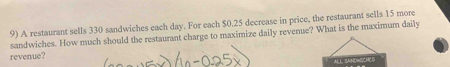 A restaurant sells 330 sandwiches each day. For each $0.25 decrease in price, the restaurant sells 15 more 
sandwiches. How much should the restaurant charge to maximize daily revenue? What is the maximum daily 
revenue? 
ALL SANDWICHES