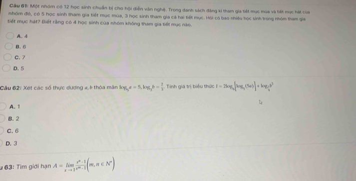 Cầu 61: Một nhóm có 12 học sinh chuẩn bị cho hội diễn văn nghệ. Trong danh sách đăng kí tham gia tiết mục múa và tiết mục hát của
nhóm đó, có 5 học sinh tham gia tiết mục mùa, 3 học sinh tham gia cá hai tiết mục. Hỏi có bao nhiêu học sinh trong nhóm tham gia
tiết mục hát? Biết rằng có 4 học sinh của nhóm không tham gia tiết mục nào.
A. 4
B. 6
C. 7
D. 5
Câu 62: Xét các số thực dương a, b thỏa mân log _5a=5, log _3b= 2/3  , Tính giá trị biểu thức I=2log _6[log _5(5a)]+log _ 1/4 b^3
A. 1
B. 2
C. 6
D. 3
* 63: Tìm giới hạn A=limlimits _xto 1 (x^n-1)/x^m-1 (m,n∈ N^*)