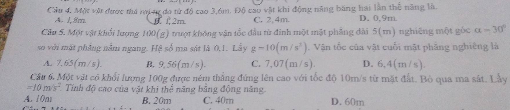 Một vật được thả rơi tự do từ độ cao 3, 6m. Độ cao vật khi động năng băng hai lần thế năng là.
A. 1,8m B. 1. 2m C. 2, 4m. D. 0, 9m.
Câu 5. Một vật khối lượng 100 (g) trượt không vận tốc đầu từ đinh một mặt phẳng dài 5(m) nghiêng một gốc alpha =30°
so với mặt phẳng nằm ngang. Hệ số ma sát là 0,1. Lấy g=10(m/s^2). Vận tốc của vật cuối mặt phẳng nghiêng là
A. 7,65(m/s). B. 9,56(m/s). C. 7,07(m/s). D. 6,4(m/s).
Câu 6. Một vật có khối lượng 100g được ném thẳng đứng lên cao với tốc độ 10m/s từ mặt đất. Bỏ qua ma sát. Lấy
=10m/s^2 1. Tính độ cao của vật khi thế năng băng động năng.
A. 10m B. 20m C. 40m D. 60m