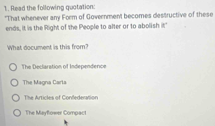 Read the following quotation:
"That whenever any Form of Government becomes destructive of these
ends, it is the Right of the People to alter or to abolish it"
What document is this from?
The Declaration of Independence
The Magna Carta
The Articles of Confederation
The Mayflower Compact