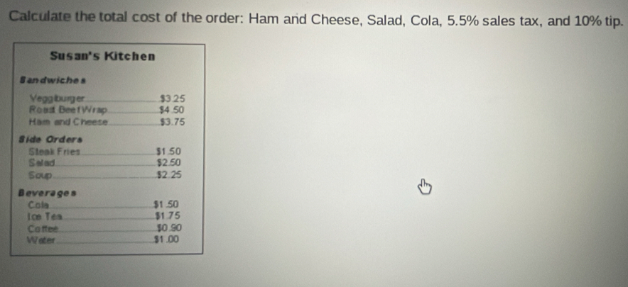 Calculate the total cost of the order: Ham and Cheese, Salad, Cola, 5.5% sales tax, and 10% tip. 
Susan's Kitchen 
Sandwiches 
Vegglburger _ $3.25
Roast BeefWrap_ $4 .50
Ham and Cheese_ $3.75
Side Orders 
Sleak Fries_ $1.50
Selad _ $2.50
Soup_ . $2.25
Beverages 
Cola _ $1.50
Ice Tea_ $1 75
Co ffee_ $0.90
Water_ $1 .00