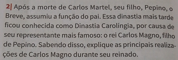 2| Após a morte de Carlos Martel, seu filho, Pepino, o 
Breve, assumiu a função do pai. Essa dinastia mais tarde 
ficou conhecida como Dinastia Carolíngia, por causa de 
seu representante mais famoso: o rei Carlos Magno, filho 
de Pepino. Sabendo disso, explique as principais realiza- 
ções de Carlos Magno durante seu reinado.