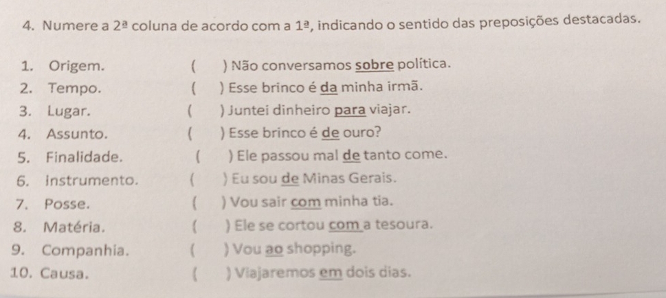 Numere a 2^(_ a) coluna de acordo com a 1^(_ a) , indicando o sentido das preposições destacadas. 
1. Origem. ) Não conversamos sobre política. 
2. Tempo. ) Esse brinco é da minha irmã. 
3. Lugar.  ) Juntei dinheiro para viajar. 
4. Assunto. ) Esse brinco é de ouro? 
5. Finalidade. ( ) Ele passou mal de tanto come. 
6. instrumento. ( ) Eu sou de Minas Gerais. 
7. Posse. ) Vou sair com minha tia. 
8. Matéria.  ) Ele se cortou com a tesoura. 
9. Companhia. ( ) Vou ao shopping. 
10. Causa. ) Viajaremos em dois dias.