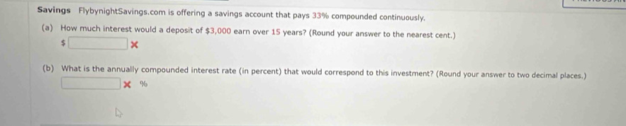 Savings FlybynightSavings.com is offering a savings account that pays 33% compounded continuously. 
(a) How much interest would a deposit of $3,000 earn over 15 years? (Round your answer to the nearest cent.)
$□ *
(b) What is the annually compounded interest rate (in percent) that would correspond to this investment? (Round your answer to two decimal places.)
□ * %