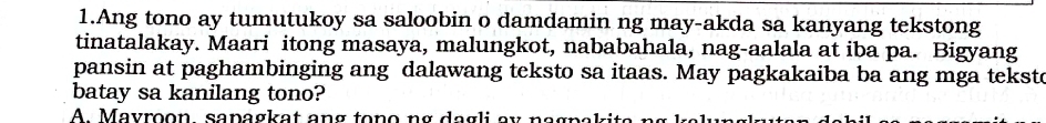 Ang tono ay tumutukoy sa saloobin o damdamin ng may-akda sa kanyang tekstong
tinatalakay. Maari itong masaya, malungkot, nababahala, nag-aalala at iba pa. Bigyang
pansin at paghambinging ang dalawang teksto sa itaas. May pagkakaiba ba ang mga tekste
batay sa kanilang tono?
A. Mayroon sapagkat ang tono ng dagli ax nagpek