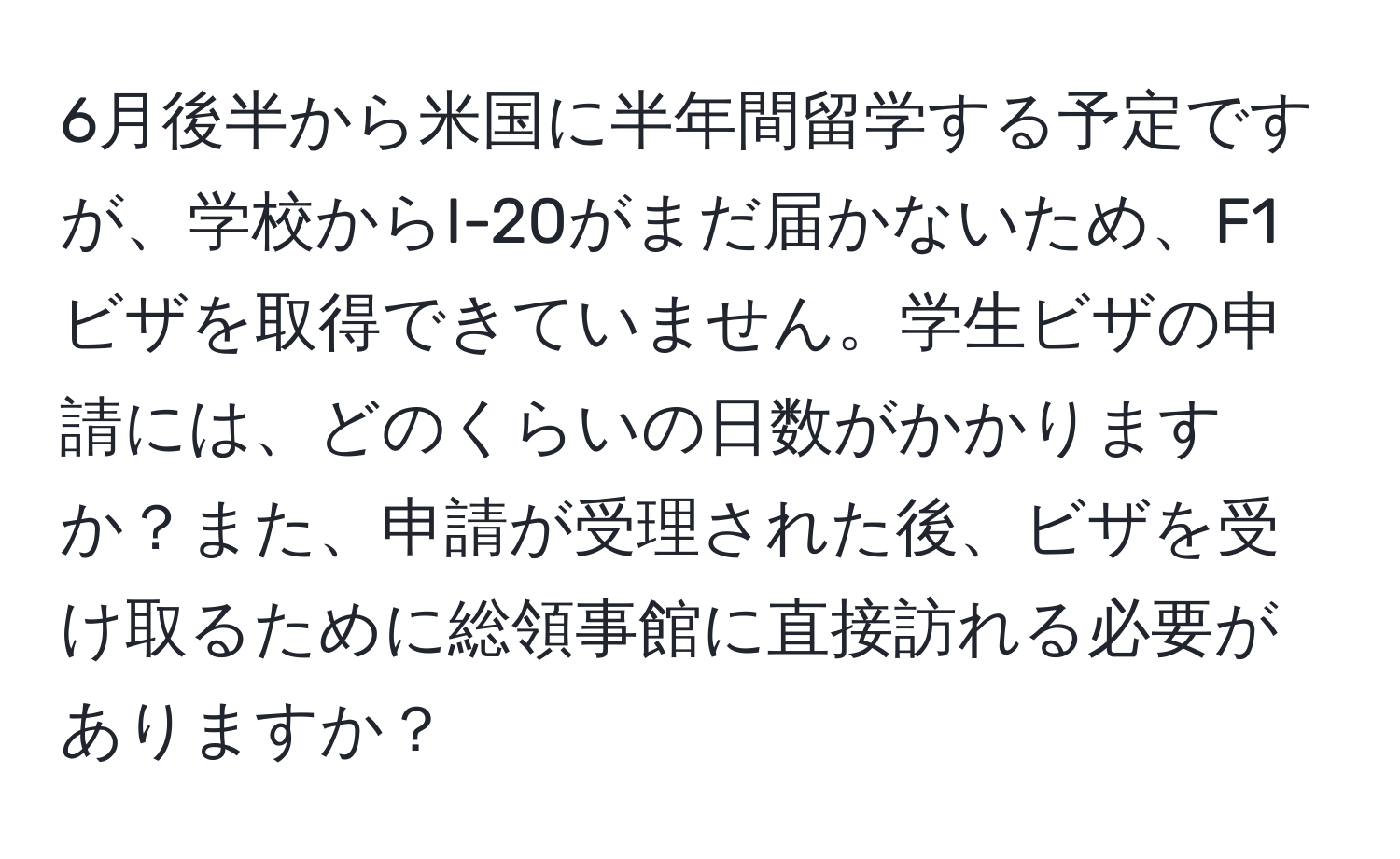 6月後半から米国に半年間留学する予定ですが、学校からI-20がまだ届かないため、F1ビザを取得できていません。学生ビザの申請には、どのくらいの日数がかかりますか？また、申請が受理された後、ビザを受け取るために総領事館に直接訪れる必要がありますか？