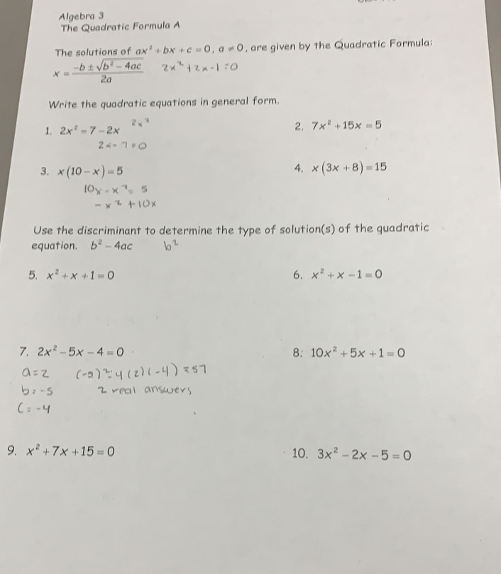 Algebra 3 
The Quadratic Formula A 
The solutions of ax^2+bx+c=0, a!= 0 , are given by the Quadratic Formula:
x= (-b± sqrt(b^2-4ac))/2a 
Write the quadratic equations in general form. 
1. 2x^2=7-2x 2. 7x^2+15x=5
4. 
3. x(10-x)=5 x(3x+8)=15
Use the discriminant to determine the type of solution(s) of the quadratic 
equation. b^2-4ac
5. x^2+x+1=0 6. x^2+x-1=0
7. 2x^2-5x-4=0 8: 10x^2+5x+1=0
9. x^2+7x+15=0 10. 3x^2-2x-5=0