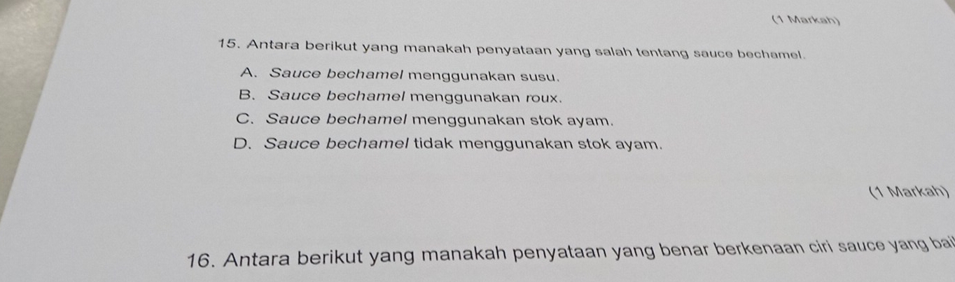 (1 Markah)
15. Antara berikut yang manakah penyataan yang salah tentang sauce bechamel.
A. Sauce bechamel menggunakan susu.
B. Sauce bechamel menggunakan roux.
C. Sauce bechamel menggunakan stok ayam.
D. Sauce bechamel tidak menggunakan stok ayam.
(1 Markah)
16. Antara berikut yang manakah penyataan yang benar berkenaan ciri sauce yang ba