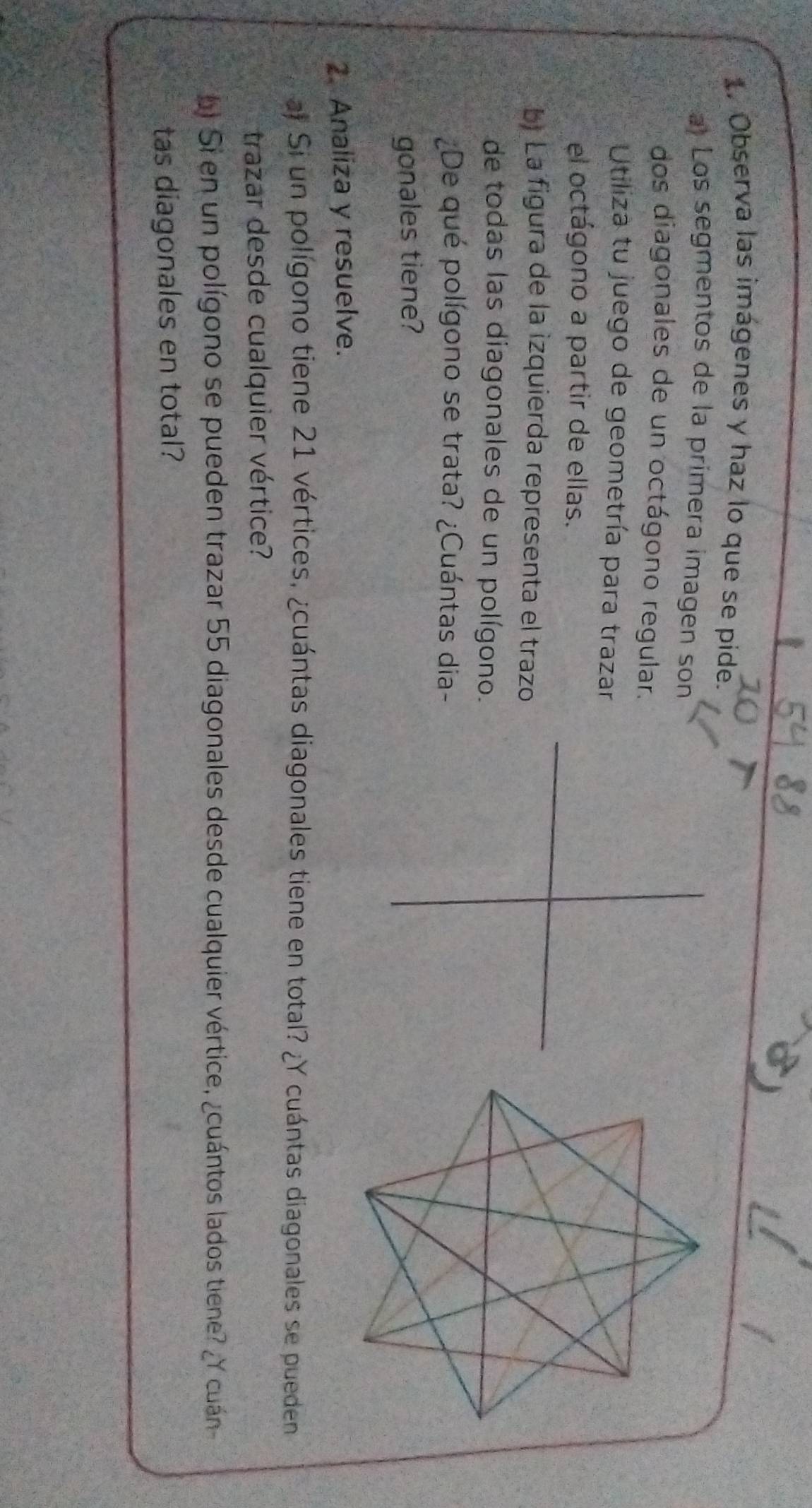 Observa las imágenes y haz lo que se pide. 
a Los segmentos de la primera imagen son 
dos diagonales de un octágono regular. 
Utiliza tu juego de geometría para trazar 
el octágono a partir de ellas. 
bị La figura de la izquierda representa el trazo 
de todas las diagonales de un polígono. 
¿De qué polígono se trata? ¿Cuántas dia- 
gonales tiene? 
2. Analiza y resuelve. 
a# Si un polígono tiene 21 vértices, ¿cuántas diagonales tiene en total? ¿Y cuántas diagonales se pueden 
trazar desde cualquier vértice? 
bi Si en un polígono se pueden trazar 55 diagonales desde cualquier vértice, ¿cuántos lados tiene? ¿Y cuán 
tas diagonales en total?