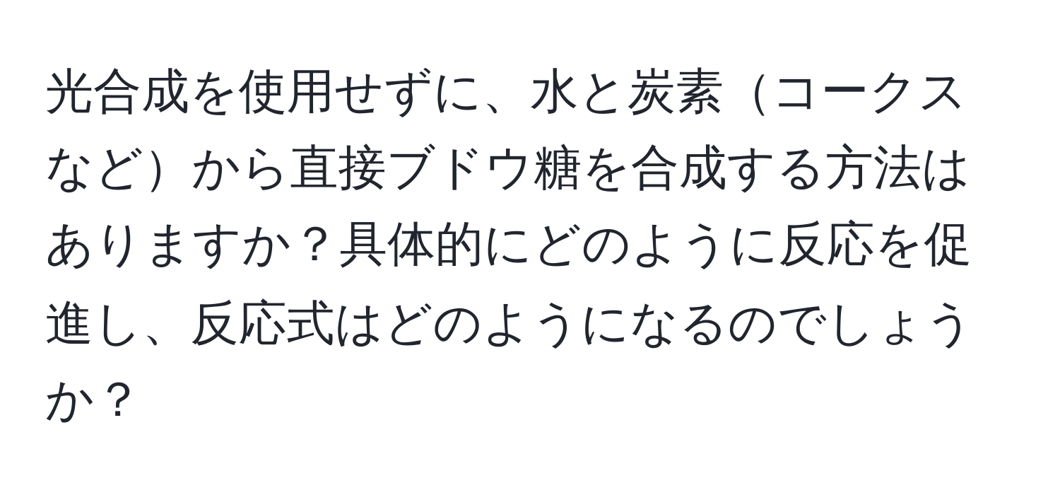 光合成を使用せずに、水と炭素コークスなどから直接ブドウ糖を合成する方法はありますか？具体的にどのように反応を促進し、反応式はどのようになるのでしょうか？