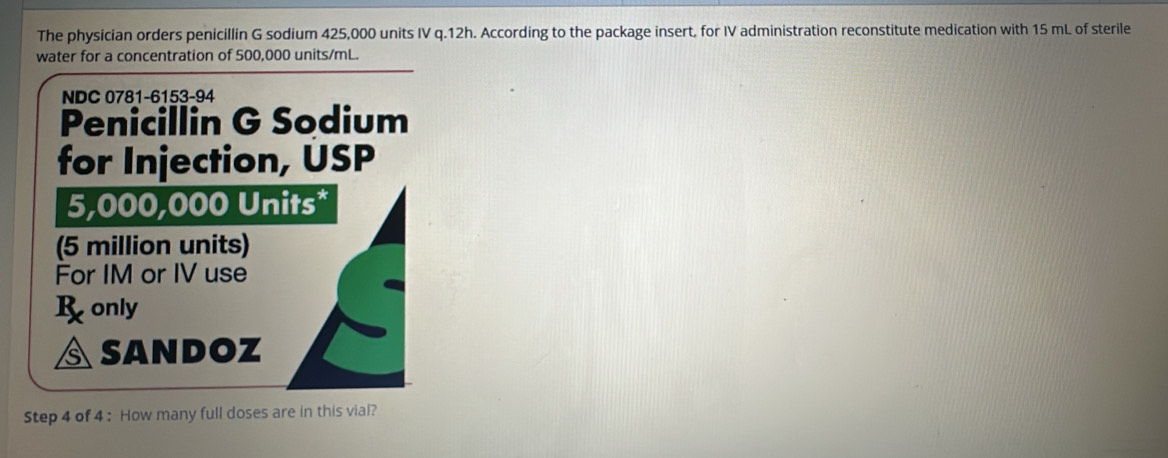 The physician orders penicillin G sodium 425,000 units IV q.12h. According to the package insert, for IV administration reconstitute medication with 15 mL of sterile 
water for a concentration of 500,000 units/mL. 
NDC 0781-6153-94 
Penicillin G Sodium 
for Injection, USP
5,000,000 Units* 
(5 million units) 
For IM or IV use 
R only 
SANDOZ 
Step 4 of 4 : How many full doses are in this vial?